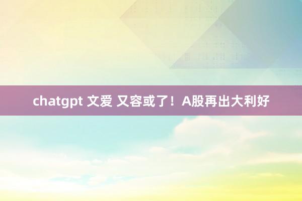 chatgpt 文爱 又容或了!A股再出大利好