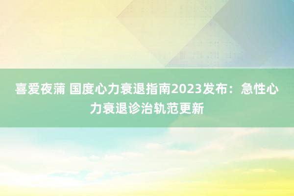 喜爱夜蒲 国度心力衰退指南2023发布:急性心力衰退诊治轨范更新