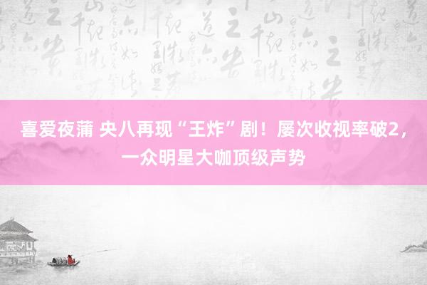 喜爱夜蒲 央八再现“王炸”剧!屡次收视率破2,一众明星大咖顶级声势