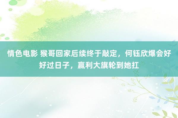 情色电影 猴哥回家后续终于敲定,何钰欣爆会好好过日子,赢利大旗轮到她扛