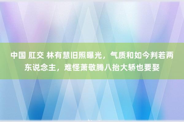 中国 肛交 林有慧旧照曝光,气质和如今判若两东说念主,难怪萧敬腾八抬大轿也要娶
