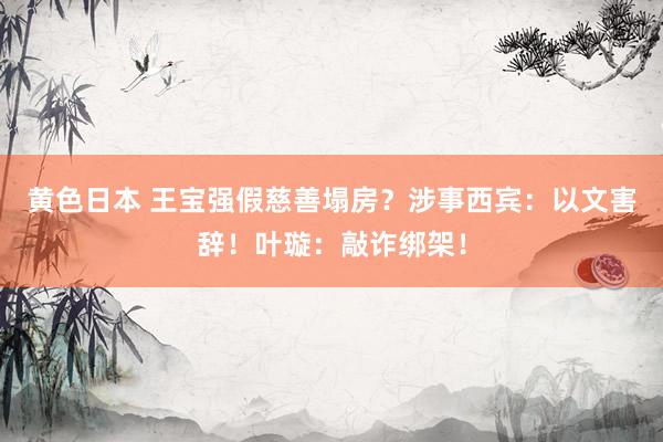 黄色日本 王宝强假慈善塌房?涉事西宾:以文害辞!叶璇:敲诈绑架!