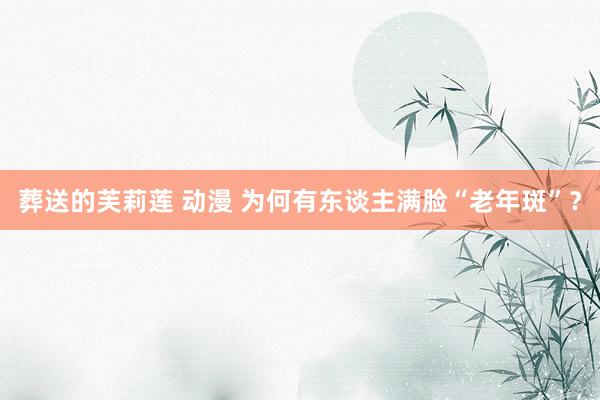 葬送的芙莉莲 动漫 为何有东谈主满脸“老年斑”?
