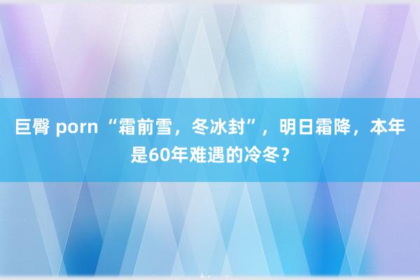 巨臀 porn “霜前雪,冬冰封”,明日霜降,本年是60年难遇的冷冬?