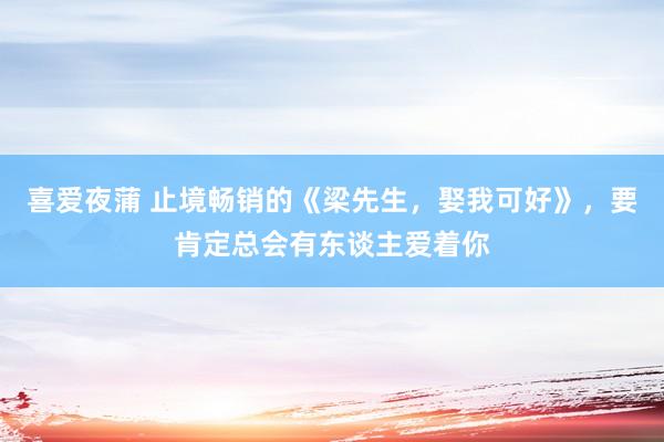 喜爱夜蒲 止境畅销的《梁先生,娶我可好》,要肯定总会有东谈主爱着你