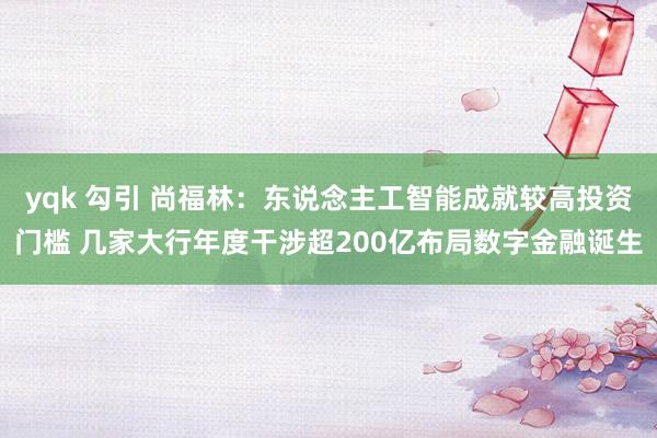 yqk 勾引 尚福林:东说念主工智能成就较高投资门槛 几家大行年度干涉超200亿布局数字金融诞生