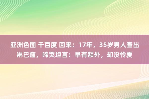 亚洲色图 千百度 回来:17年,35岁男人查出淋巴瘤,啼哭坦言:早有额外,却没怜爱