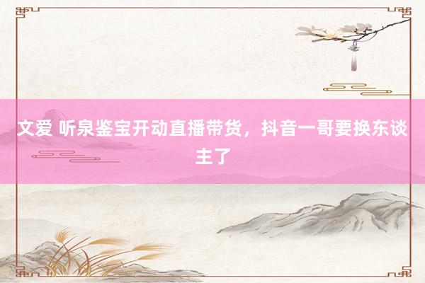 文爱 听泉鉴宝开动直播带货,抖音一哥要换东谈主了