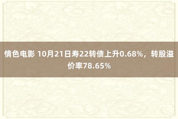 情色电影 10月21日寿22转债上升0.68%,转股溢价率78.65%