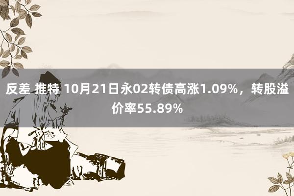 反差 推特 10月21日永02转债高涨1.09%,转股溢价率55.89%