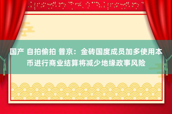国产 自拍偷拍 普京:金砖国度成员加多使用本币进行商业结算将减少地缘政事风险