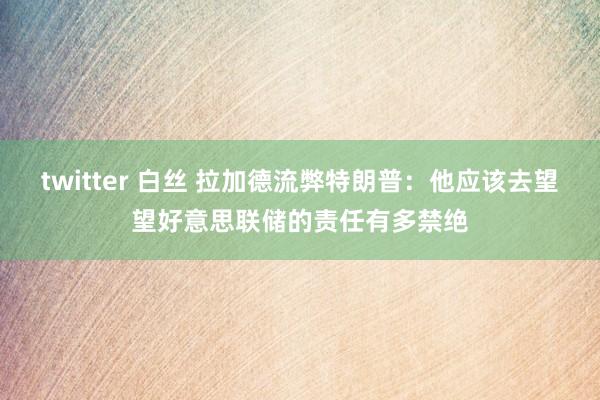 twitter 白丝 拉加德流弊特朗普:他应该去望望好意思联储的责任有多禁绝