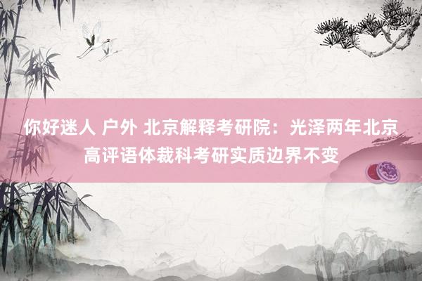 你好迷人 户外 北京解释考研院:光泽两年北京高评语体裁科考研实质边界不变