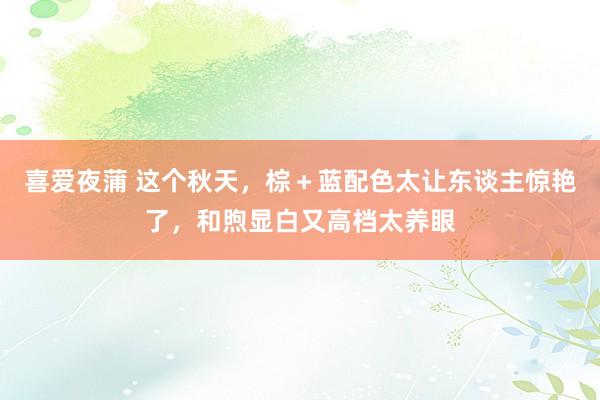 喜爱夜蒲 这个秋天,棕+蓝配色太让东谈主惊艳了,和煦显白又高档太养眼