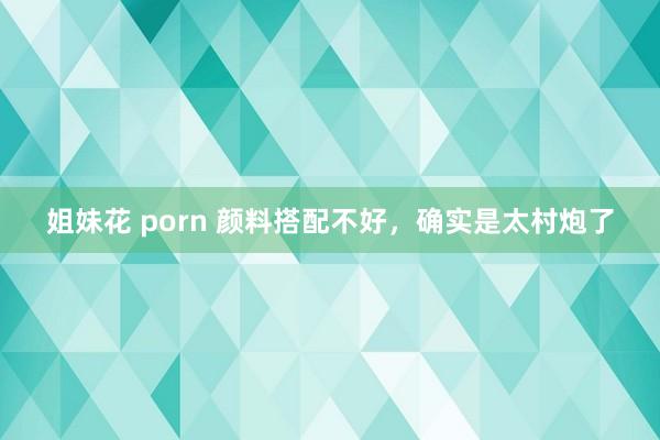 姐妹花 porn 颜料搭配不好,确实是太村炮了