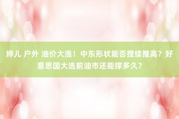 婷儿 户外 油价大涨!中东形状能否捏续推高?好意思国大选前油市还能撑多久?