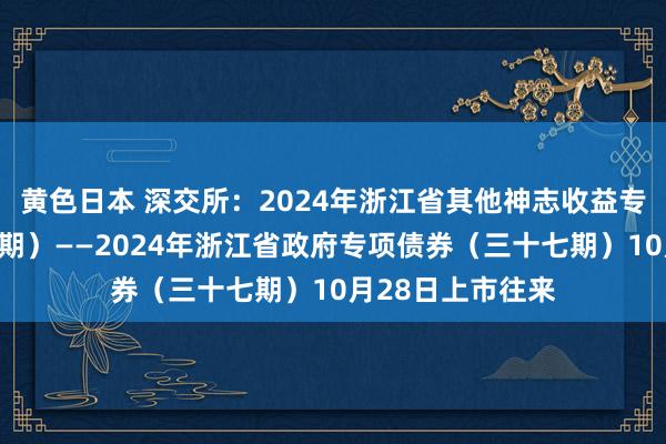 黄色日本 深交所:2024年浙江省其他神志收益专项债券(三十一期)——2024年浙江省政府专项债券(三十七期)10月28日上市往来