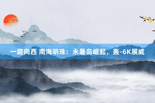 一路向西 南海明珠:永暑岛崛起,轰-6K展威