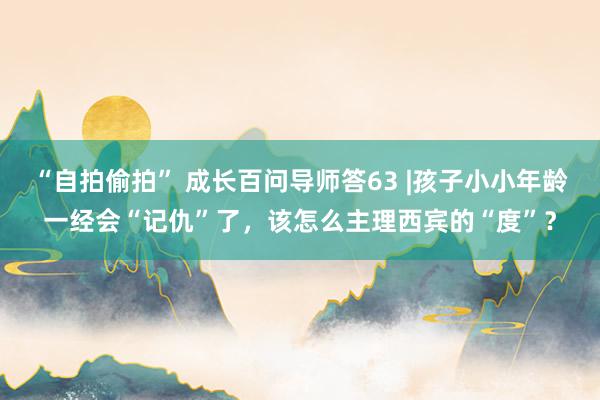 “自拍偷拍” 成长百问导师答63 |孩子小小年龄一经会“记仇”了,该怎么主理西宾的“度”?