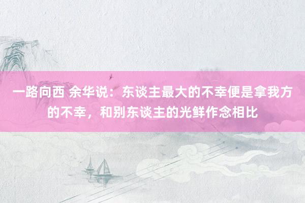 一路向西 余华说:东谈主最大的不幸便是拿我方的不幸,和别东谈主的光鲜作念相比