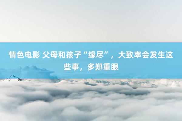 情色电影 父母和孩子“缘尽”,大致率会发生这些事,多郑重眼