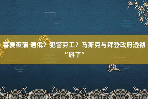 喜爱夜蒲 通俄?犯警劳工?马斯克与拜登政府透彻“掰了”