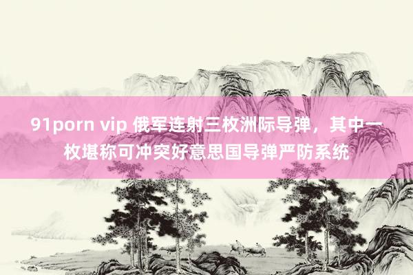 91porn vip 俄军连射三枚洲际导弹,其中一枚堪称可冲突好意思国导弹严防系统