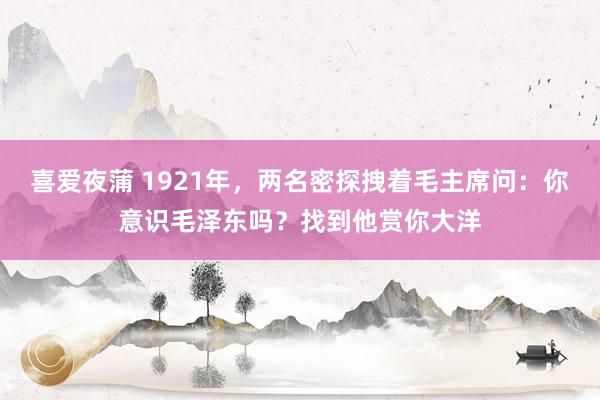 喜爱夜蒲 1921年,两名密探拽着毛主席问:你意识毛泽东吗?找到他赏你大洋