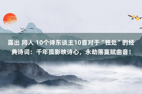 露出 同人 10个诗东谈主10首对于“独处”的经典诗词:千年孤影映诗心,永劫落寞赋曲音!
