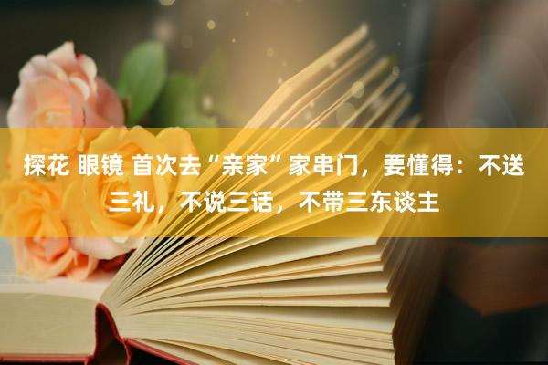 探花 眼镜 首次去“亲家”家串门,要懂得:不送三礼,不说三话,不带三东谈主