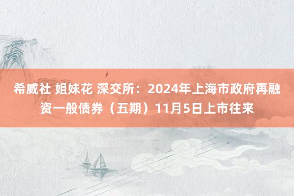 希威社 姐妹花 深交所:2024年上海市政府再融资一般债券(五期)11月5日上市往来