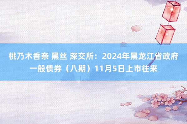 桃乃木香奈 黑丝 深交所:2024年黑龙江省政府一般债券(八期)11月5日上市往来
