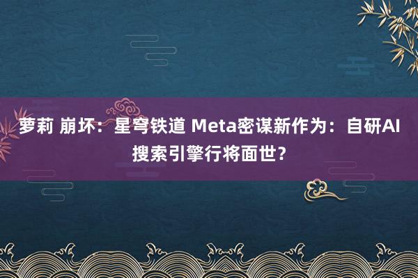 萝莉 崩坏:星穹铁道 Meta密谋新作为:自研AI搜索引擎行将面世?