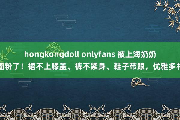 hongkongdoll onlyfans 被上海奶奶圈粉了!裙不上膝盖、裤不紧身、鞋子带跟,优雅多礼