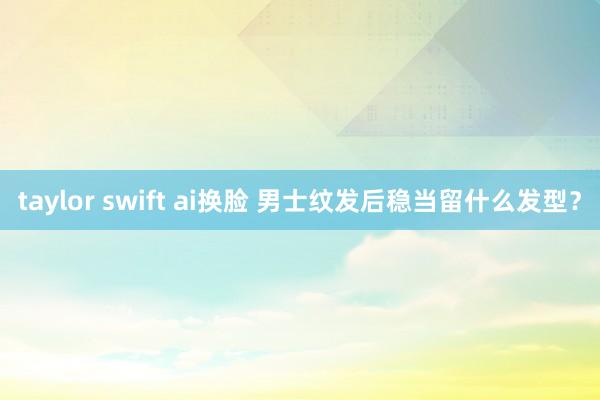 taylor swift ai换脸 男士纹发后稳当留什么发型?
