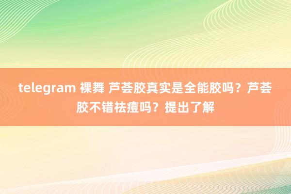 telegram 裸舞 芦荟胶真实是全能胶吗?芦荟胶不错祛痘吗?提出了解