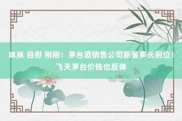 妹妹 自慰 刚刚！茅台酒销售公司新董事长到位！飞天茅台价钱也反弹