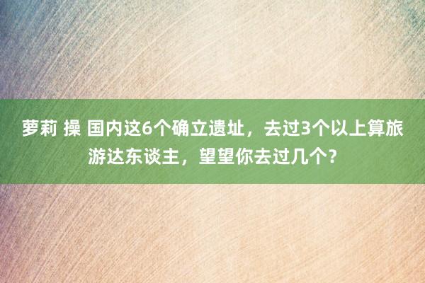 萝莉 操 国内这6个确立遗址,去过3个以上算旅游达东谈主,望望你去过几个?