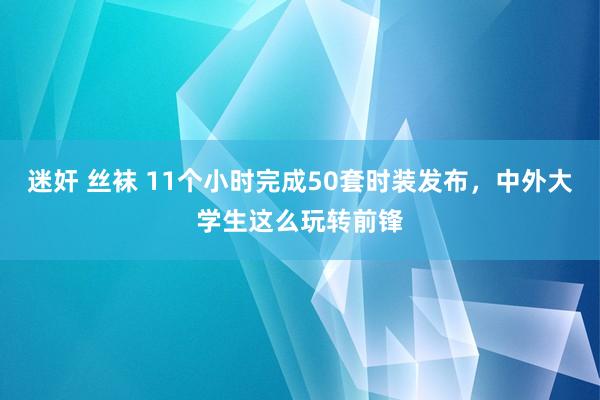 迷奸 丝袜 11个小时完成50套时装发布,中外大学生这么玩转前锋