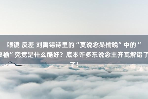 眼镜 反差 刘禹锡诗里的“莫说念桑榆晚”中的“桑榆”究竟是什么酷好?底本许多东说念主齐瓦解错了!