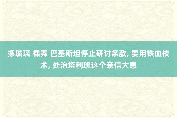 擦玻璃 裸舞 巴基斯坦停止研讨条款, 要用铁血技术, 处治塔利班这个亲信大患