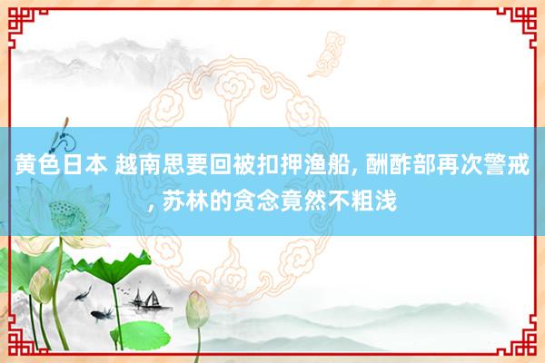 黄色日本 越南思要回被扣押渔船, 酬酢部再次警戒, 苏林的贪念竟然不粗浅
