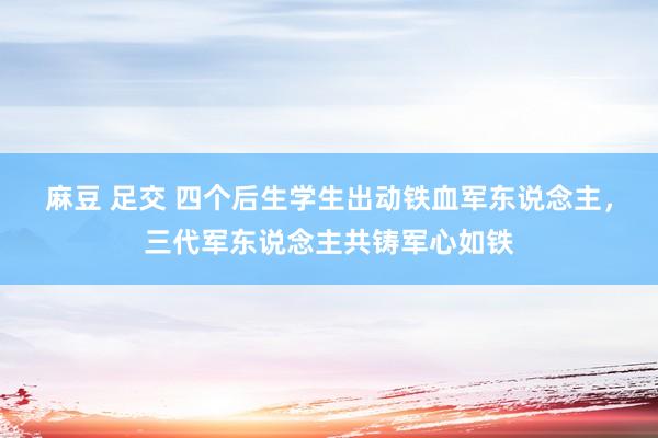 麻豆 足交 四个后生学生出动铁血军东说念主,三代军东说念主共铸军心如铁