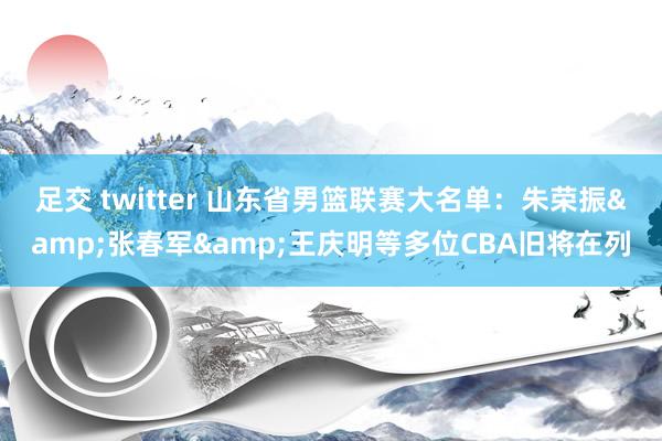 足交 twitter 山东省男篮联赛大名单:朱荣振&张春军&王庆明等多位CBA旧将在列