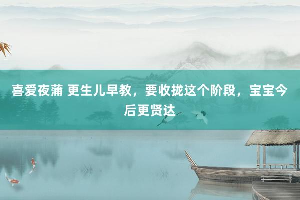 喜爱夜蒲 更生儿早教，要收拢这个阶段，宝宝今后更贤达