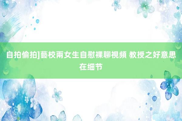自拍偷拍]藝校兩女生自慰裸聊視頻 教授之好意思在细节