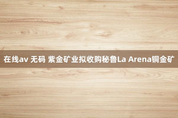 在线av 无码 紫金矿业拟收购秘鲁La Arena铜金矿