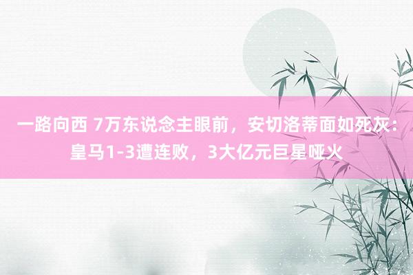 一路向西 7万东说念主眼前,安切洛蒂面如死灰:皇马1-3遭连败,3大亿元巨星哑火