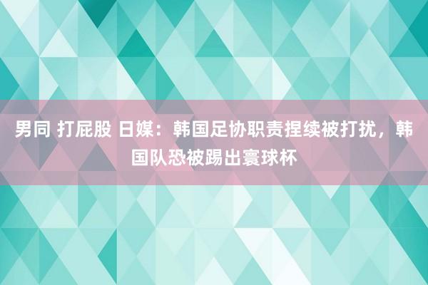 男同 打屁股 日媒:韩国足协职责捏续被打扰,韩国队恐被踢出寰球杯