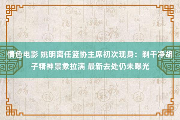 情色电影 姚明离任篮协主席初次现身:剃干净胡子精神景象拉满 最新去处仍未曝光